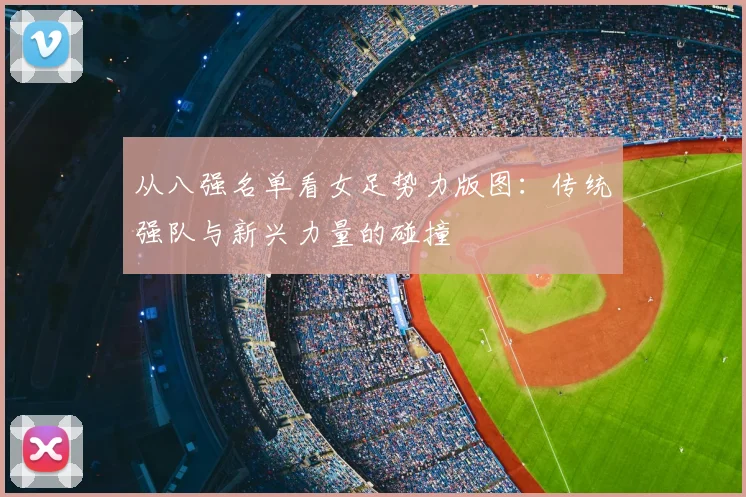从八强名单看女足势力版图:传统强队与新兴力量的碰撞