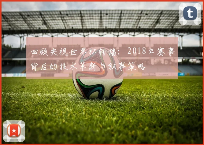 回顾央视世界杯转播：2018年赛事背后的技术革新与叙事策略