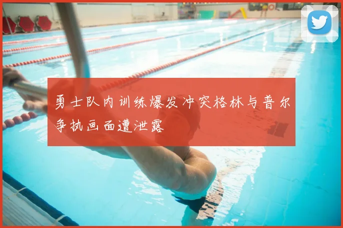 勇士队内训练爆发冲突格林与普尔争执画面遭泄露