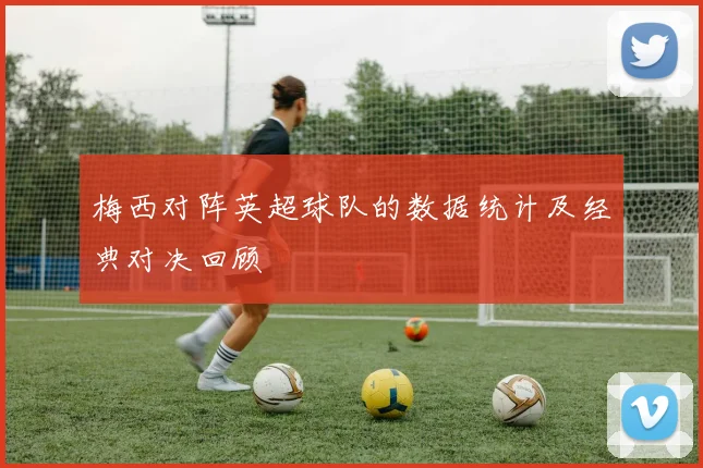 梅西对阵英超球队的数据统计及经典对决回顾
