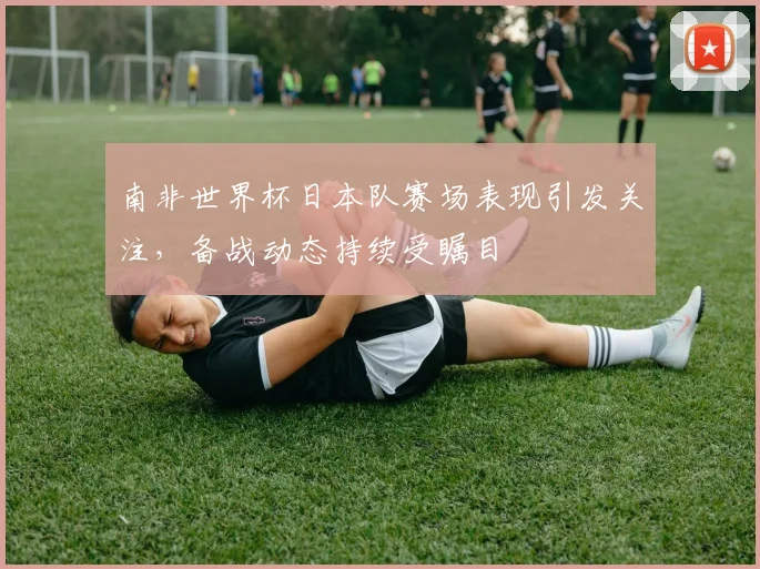 南非世界杯日本队赛场表现引发关注，备战动态持续受瞩目