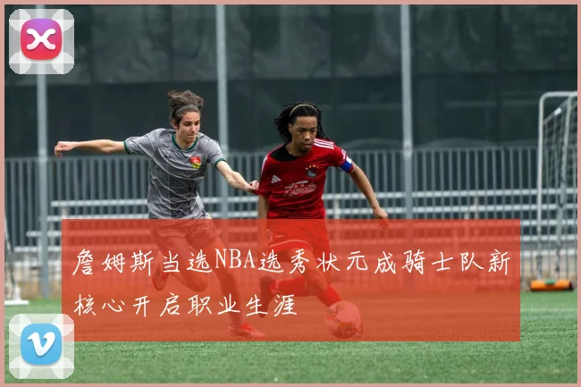 詹姆斯当选NBA选秀状元成骑士队新核心开启职业生涯