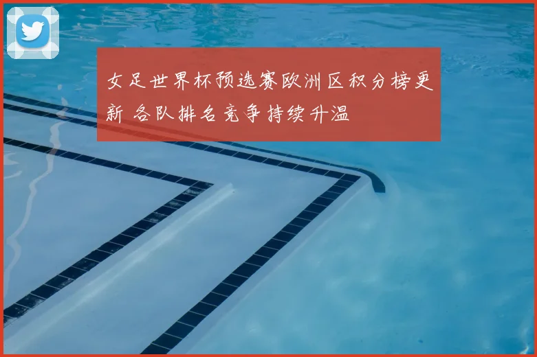 女足世界杯预选赛欧洲区积分榜更新 各队排名竞争持续升温