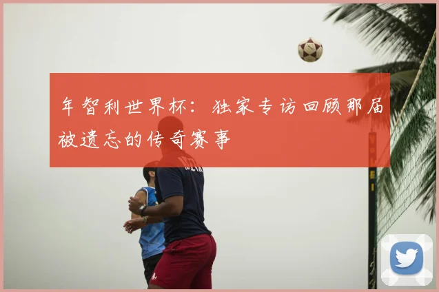 年智利世界杯:独家专访回顾那届被遗忘的传奇赛事