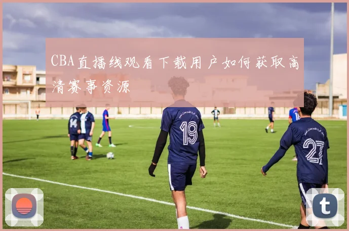 CBA直播线观看下载用户如何获取高清赛事资源