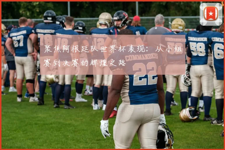 聚焦阿根廷队世界杯表现：从小组赛到决赛的辉煌之路