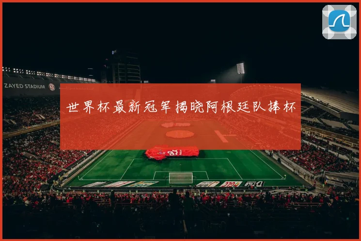 世界杯最新冠军揭晓阿根廷队捧杯