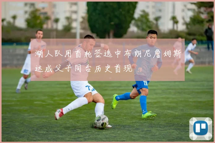 湖人队用首轮签选中布朗尼詹姆斯达成父子同台历史首现