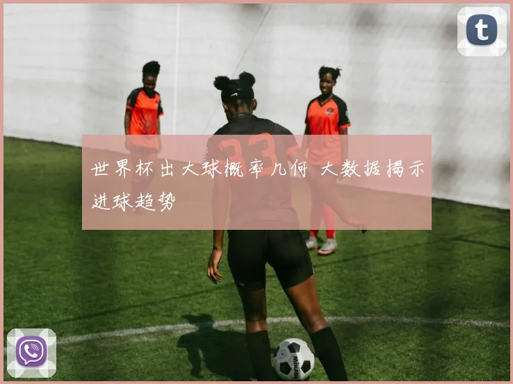 世界杯出大球概率几何 大数据揭示进球趋势