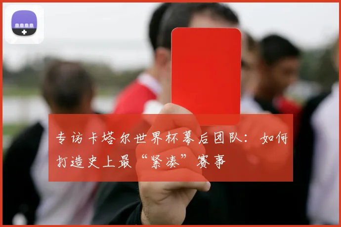 专访卡塔尔世界杯幕后团队：如何打造史上最“紧凑”赛事