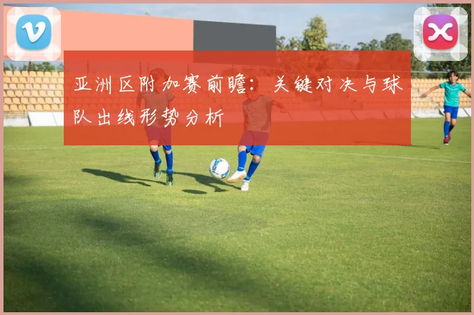 亚洲区附加赛前瞻：关键对决与球队出线形势分析