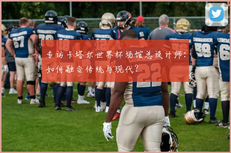 专访卡塔尔世界杯场馆总设计师:如何融合传统与现代?