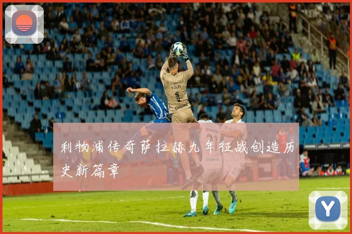利物浦传奇萨拉赫九年征战创造历史新篇章