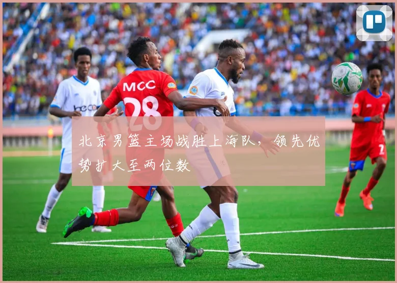 北京男篮主场战胜上海队，领先优势扩大至两位数