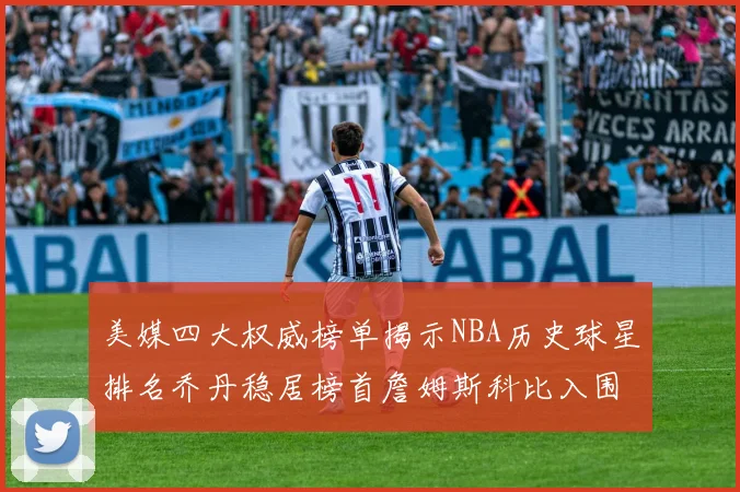 美媒四大权威榜单揭示NBA历史球星排名乔丹稳居榜首詹姆斯科比入围前十