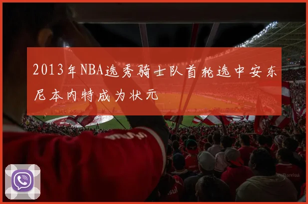 2013年NBA选秀骑士队首轮选中安东尼本内特成为状元