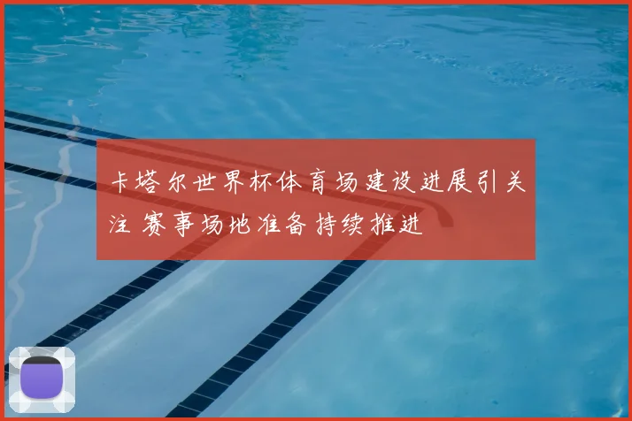 卡塔尔世界杯体育场建设进展引关注 赛事场地准备持续推进