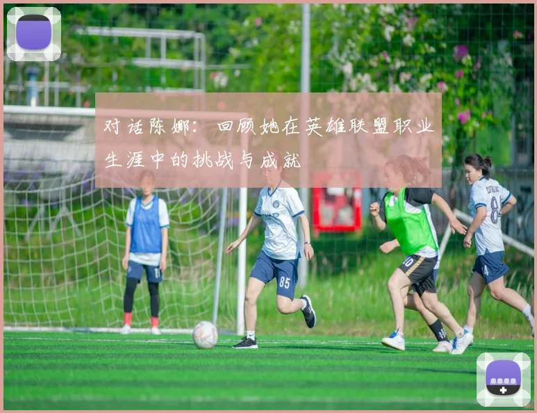对话陈娜:回顾她在英雄联盟职业生涯中的挑战与成就
