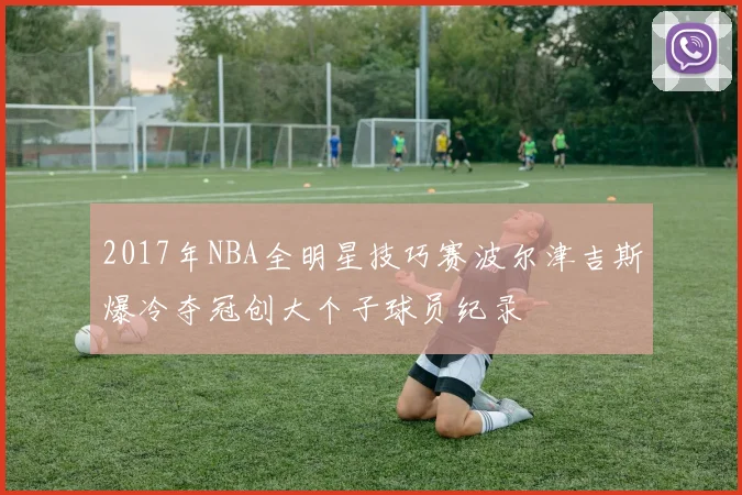 2017年NBA全明星技巧赛波尔津吉斯爆冷夺冠创大个子球员纪录