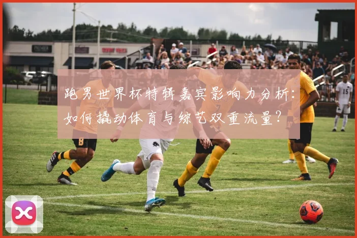 跑男世界杯特辑嘉宾影响力分析：如何撬动体育与综艺双重流量？