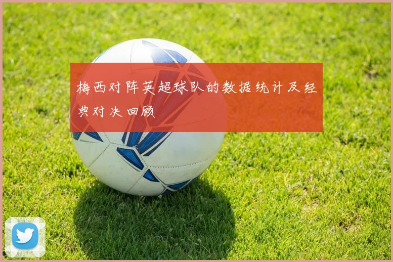 梅西对阵英超球队的数据统计及经典对决回顾