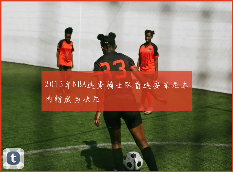 2013年NBA选秀骑士队首选安东尼本内特成为状元