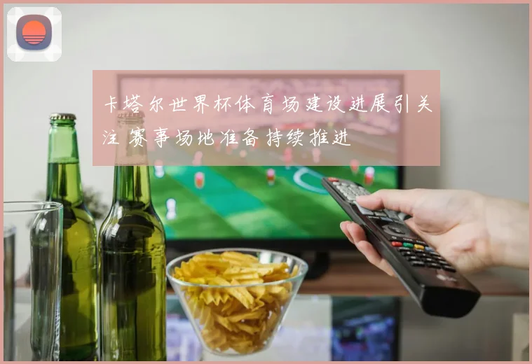 卡塔尔世界杯体育场建设进展引关注 赛事场地准备持续推进