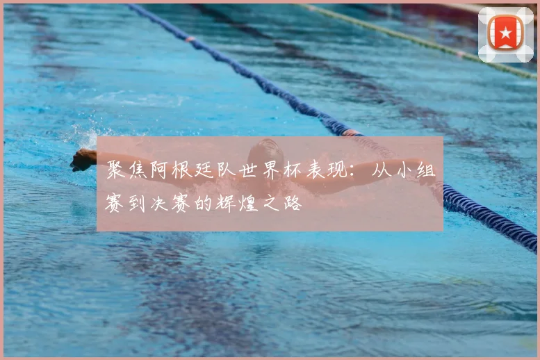 聚焦阿根廷队世界杯表现：从小组赛到决赛的辉煌之路