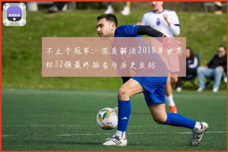 不止于冠军:深度解读2018年世界杯32强最终排名与历史坐标