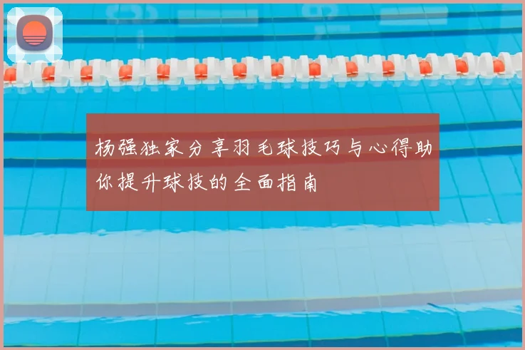 杨强独家分享羽毛球技巧与心得助你提升球技的全面指南