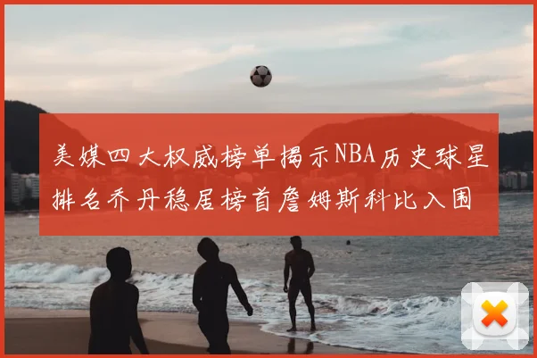 美媒四大权威榜单揭示NBA历史球星排名乔丹稳居榜首詹姆斯科比入围前十