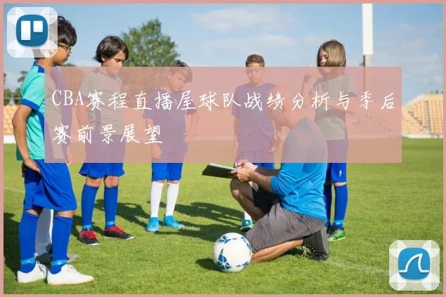 CBA赛程直播屋球队战绩分析与季后赛前景展望