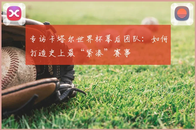 专访卡塔尔世界杯幕后团队:如何打造史上最“紧凑”赛事