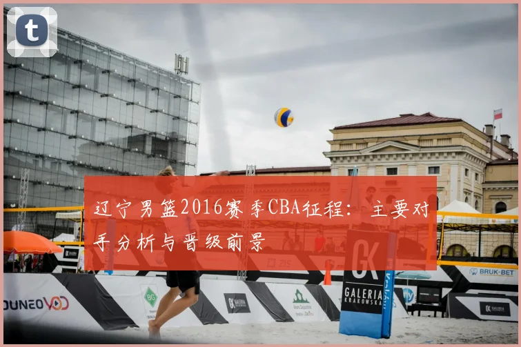 辽宁男篮2016赛季CBA征程:主要对手分析与晋级前景