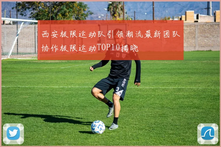 西安极限运动队引领潮流最新团队协作极限运动TOP10揭晓