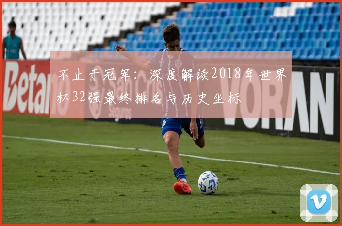 不止于冠军：深度解读2018年世界杯32强最终排名与历史坐标