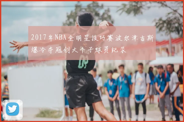 2017年NBA全明星技巧赛波尔津吉斯爆冷夺冠创大个子球员纪录