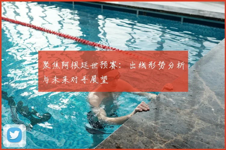 聚焦阿根廷世预赛：出线形势分析与未来对手展望