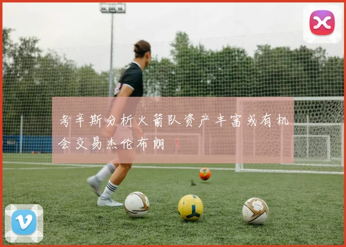 考辛斯分析火箭队资产丰富或有机会交易杰伦布朗