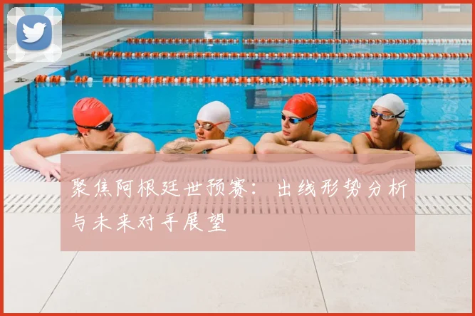 聚焦阿根廷世预赛：出线形势分析与未来对手展望
