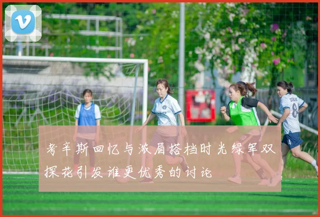 考辛斯回忆与浓眉搭档时光绿军双探花引发谁更优秀的讨论