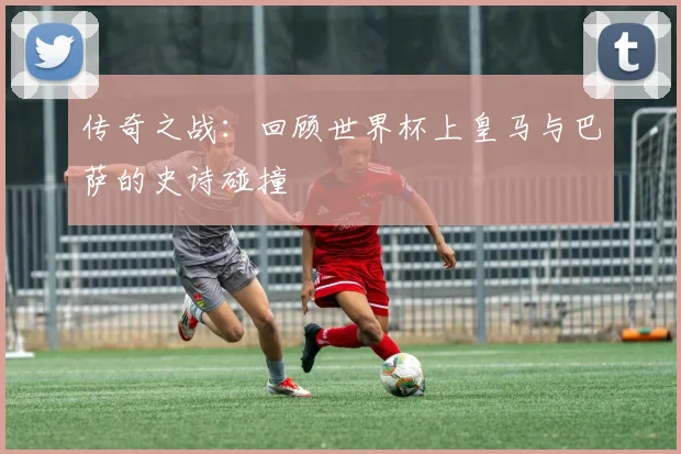 传奇之战：回顾世界杯上皇马与巴萨的史诗碰撞