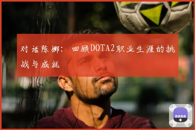 对话陈娜:回顾DOTA2职业生涯的挑战与成就