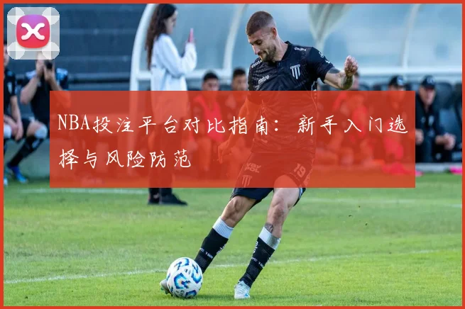 NBA投注平台对比指南:新手入门选择与风险防范