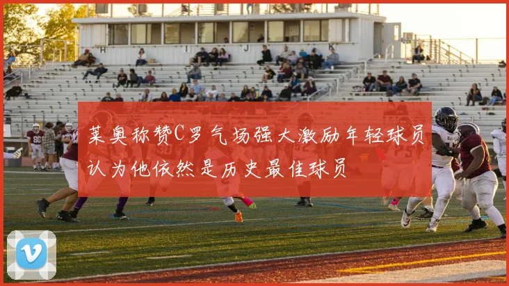 莱奥称赞C罗气场强大激励年轻球员认为他依然是历史最佳球员