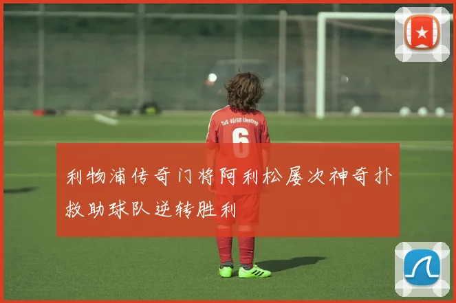 利物浦传奇门将阿利松屡次神奇扑救助球队逆转胜利