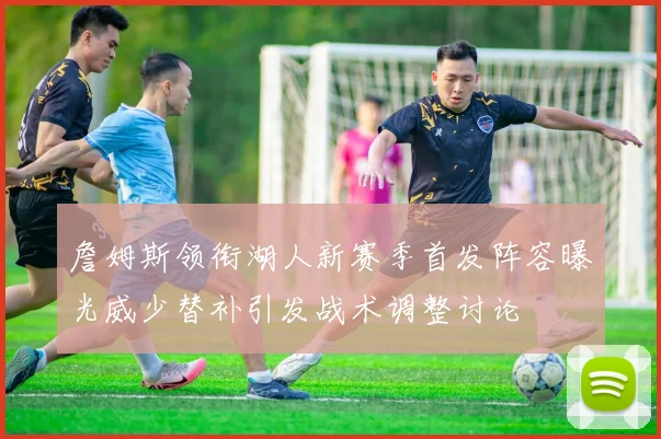 詹姆斯领衔湖人新赛季首发阵容曝光威少替补引发战术调整讨论